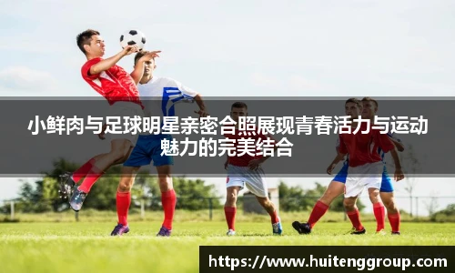 小鲜肉与足球明星亲密合照展现青春活力与运动魅力的完美结合