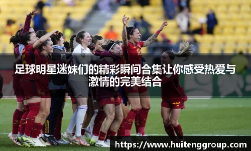 足球明星迷妹们的精彩瞬间合集让你感受热爱与激情的完美结合